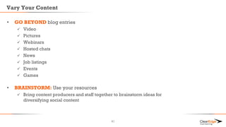 Vary Your Content
• GO BEYOND blog entries
 Video
 Pictures
 Webinars
 Hosted chats
 News
 Job listings
 Events
 Games
• BRAINSTORM: Use your resources
 Bring content producers and staff together to brainstorm ideas for
diversifying social content
41
 