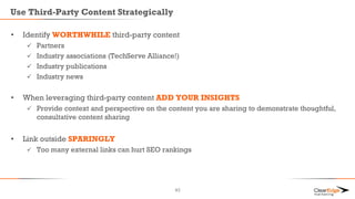 Use Third-Party Content Strategically
• Identify WORTHWHILE third-party content
 Partners
 Industry associations (TechServe Alliance!)
 Industry publications
 Industry news
• When leveraging third-party content ADD YOUR INSIGHTS
 Provide context and perspective on the content you are sharing to demonstrate thoughtful,
consultative content sharing
• Link outside SPARINGLY
 Too many external links can hurt SEO rankings
43
 