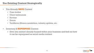Use Existing Content Strategically
• You Already HAVE Content
 Case studies
 Client testimonials
 Surveys
 Events
 TechServe Alliance newsletters, industry updates, etc.
• Inventory & REPURPOSE Content
 Dive into content already housed within your business and find out how
it can be repurposed as social media content
45
 