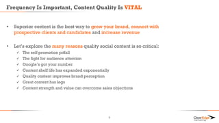 Frequency Is Important, Content Quality Is VITAL
• Superior content is the best way to grow your brand, connect with
prospective clients and candidates and increase revenue
• Let’s explore the many reasons quality social content is so critical:
 The self promotion pitfall
 The fight for audience attention
 Google’s got your number
 Content shelf life has expanded exponentially
 Quality content improves brand perception
 Great content has legs
 Content strength and value can overcome sales objections
9
 