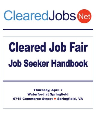 ClearedJobs Net

Cleared Job Fair
Job Seeker Handbook

           Thursday, April 7
        Waterford at Springfield
 6715 Commerce Street  Springfield , VA
 