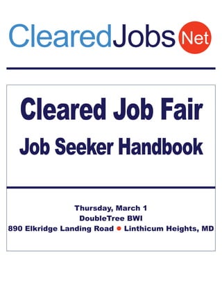 ClearedJobs Net

  Cleared Job Fair
  Job Seeker Handbook

                Thursday, March 1
                 DoubleTree BWI
890 Elkridge Landing Road  Linthicum Heights, MD
 
