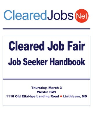 ClearedJobs Net

 Cleared Job Fair
 Job Seeker Handbook

               Thursday, March 3
                  Westin BWI
1110 Old Elkridge Landing Road  Linthicum, MD
 