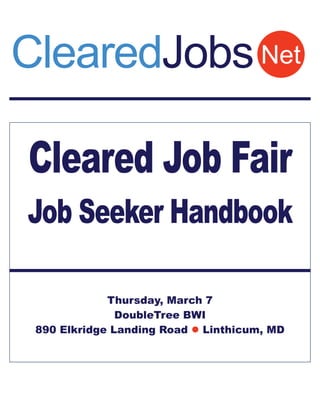 ClearedJobs Net

Cleared Job Fair
Job Seeker Handbook

             Thursday, March 7
               DoubleTree BWI
 890 Elkridge Landing Road  Linthicum, MD
 