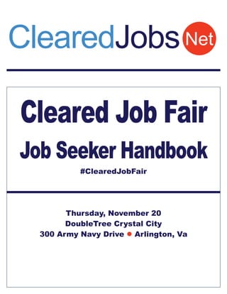 ClearedJobs Net 
Cleared Job Fair 
Job Seeker Handbook 
#ClearedJobFair 
Thursday, November 20 
DoubleTree Crystal City 
300 Army Navy Drive  Arlington, Va 
 
