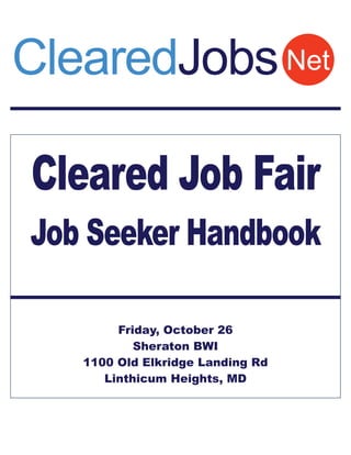 ClearedJobs Net

Cleared Job Fair
Job Seeker Handbook

        Friday, October 26
           Sheraton BWI
   1100 Old Elkridge Landing Rd
      Linthicum Heights, MD
 