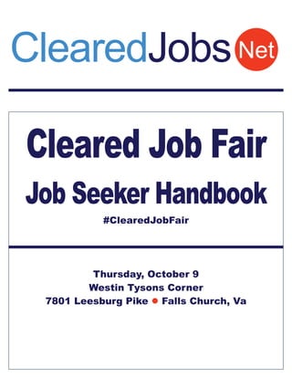 ClearedJobs Net 
Cleared Job Fair 
Job Seeker Handbook 
#ClearedJobFair 
Thursday, October 9 
Westin Tysons Corner 
7801 Leesburg Pike  Falls Church, Va 
 