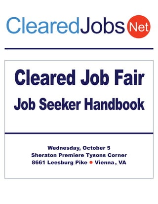 ClearedJobs Net

Cleared Job Fair
Job Seeker Handbook

       Wednesday, October 5
  Sheraton Premiere Tysons Corner
  8661 Leesburg Pike  Vienna , VA
 