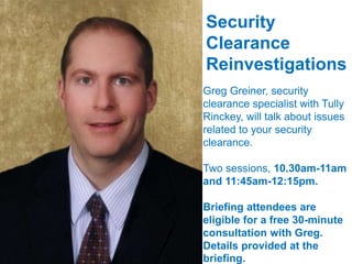 Security
Clearance
Reinvestigations
Greg Greiner, security
clearance specialist with Tully
Rinckey, will talk about issues
related to your security
clearance.
Two sessions, 10.30am-11am
and 11:45am-12:15pm.
Briefing attendees are
eligible for a free 30-minute
consultation with Greg.
Details provided at the
briefing.
 