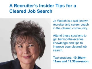 A Recruiters Insider Tips for a
Cleared Job Search
Jo Weech is a well-known
recruiter and career coach
in the cleared community.
Attend these sessions to
get behind-the-scenes
knowledge and tips to
improve your cleared job
search.
Two sessions: 10.30am-
11am and 11:30am-noon.
 