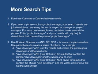 1. Don't use Commas or Dashes between words.
2. If you enter a phrase such as project manager, your search results are
job descriptions containing the words project and manager or the phrase
project manager. For more precise results use quotation marks around
the phrase. Enter “project manager” and your results will only be job
descriptions that contain the phrase “project manager”.
3. Use Boolean Operators – AND, OR, NOT – for more complex searches.
Use parentheses to create a series of options. For example:
A. “java developer” AND unix for results that contain the phrase java
developer and the word unix.
B. “java developer” AND (unix OR linux) for results that contain the
phrase “java developer” and the words unix or linux.
C. “java developer” AND (unix OR linux) NOT mysql for results that
contain the phrase “java developer” and the words unix or linux but
not the word mysql.
More Search Tips
 