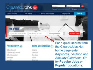 For a quick search from
the ClearedJobs.Net
home page enter
Keywords, Location and
Security Clearance. Or
try Popular Jobs or
Popular Locations.
 