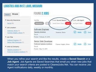 When you refine your search and like the results, create a Saved Search or a
Job Agent. Job Agents are Saved Searches that email you when new jobs that
match your search criteria are posted to ClearedJobs.Net. You can receive Job
Agent notifications daily, weekly or monthly.
 