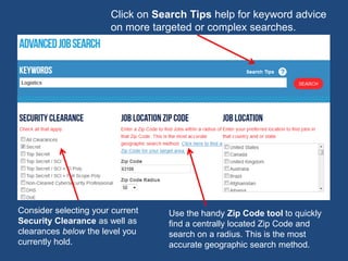 Use the handy Zip Code tool to quickly
find a centrally located Zip Code and
search on a radius. This is the most
accurate geographic search method.
Click on Search Tips help for keyword advice
on more targeted or complex searches.
Consider selecting your current
Security Clearance as well as
clearances below the level you
currently hold.
 
