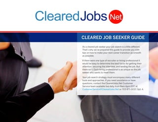 CLEARED JOB SEEKER GUIDE
As a cleared job seeker your job search is a little different.
That’s why we’ve prepared this guide to provide you with
tips on how to make your next career transition as smooth
as possible.
If there were one type of recruiter or hiring professional it
would be easy to determine the best tactic for getting their
attention, securing the interview, and landing the job. But
there isn’t. Each hiring professional is as unique as the job
seeker who wants to meet them.
Your job search strategy must encompass many different
tools and approaches. If you need assistance or have
questions, contact the ClearedJobs.Net Customer
Service team available live daily from 8am-6pm EST, at
CustomerService@ClearedJobs.Net or 703-871-0037, Opt. 4.

i

 