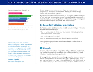 SOCIAL MEDIA & ONLINE NETWORKING TO SUPPORT YOUR CAREER SEARCH

Set up a Google alert to monitor mentions of your name and mentions of the
companies you are targeting for employment. That way you can stay on top of
relevant news for your target employers.

Recruiters react most negatively to:
Pictures of alcohol consumption

47%
78%

References to doing illegal drugs
Posts/tweets of a sexual nature

66%
61%

Profanity in posts/tweets
Spelling/grammar errors in posts/tweets

0

10

20

30

40

50

54%

60

If you have a very limited online presence and you are targeting high-tech employers
or if you’re an older (40+) job seeker, consider creating a Google profile to develop a
more robust online presence. Being in touch with today’s technology and being open
and adaptable to change are highly valued skills for any employer.

Be Consistent with Your Information
70

80

Source: Jobvite Social Recruiting Survey 2012

Don’t create seeds of doubt in a recruiter’s mind. Be consistent with your information
across all social media platforms.
•	 Use the same name on all sites, on your resume, cover letter, job applications,
email address, email signature, etc.
•	 Use similar biographic information.
•	 Use the same professional head-shot photo on all social media sites.

“Social networking is an invaluable
resource if you use it wisely. Maintaining
a professional online presence is very
important if using social media as a job
searching vehicle. Social Media allows
you to connect with recruiters in real
time to talk about your career search
and learn more about the company you
are interested in joining. ”
Celinda Appleby
HR Global Operations, HP

•	 Link your social media profiles. For example include your LinkedIn profile on
your Google profile.

LinkedIn
In today’s professional world, it’s an expectation that you will have a LinkedIn profile.
This is where recruiter’s focus, so make sure your profile is complete and a proper
reflection of your talents and accomplishments.
Create a profile and upload information from your public resume. Be sure to use
relevant keywords and include a headshot of yourself in professional attire. Do not
post your security clearance on your profile. Add Skills, which both adds keywords to
your profile and shows you other professionals in your network with the same skills.

15

 