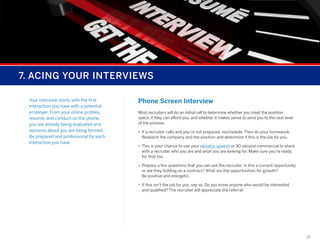 7. ACING YOUR INTERVIEWS
Your interview starts with the first
interaction you have with a potential
employer. From your online profiles,
resume, and conduct on the phone,
you are already being evaluated and
opinions about you are being formed.
Be prepared and professional for each
interaction you have.

Phone Screen Interview
Most recruiters will do an initial call to determine whether you meet the position
specs, if they can afford you, and whether it makes sense to send you to the next level
of the process.
•	 If a recruiter calls and you’re not prepared, reschedule. Then do your homework.  
Research the company and the position and determine if this is the job for you.
•	 This is your chance to use your elevator speech or 30-second commercial to share
with a recruiter who you are and what you are looking for. Make sure you’re ready
for that too.
•	 Prepare a few questions that you can ask the recruiter. Is this a current opportunity
or are they bidding on a contract? What are the opportunities for growth?
Be positive and energetic.
•	 If this isn’t the job for you, say so. Do you know anyone who would be interested
and qualified? The recruiter will appreciate the referral.

19

 