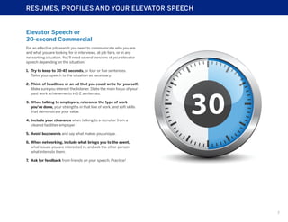 RESUMES, PROFILES AND YOUR ELEVATOR SPEECH

Elevator Speech or
30-second Commercial
For an effective job search you need to communicate who you are
and what you are looking for in interviews, at job fairs, or in any
networking situation. You’ll need several versions of your elevator
speech depending on the situation.
1.	 Try to keep to 30-45 seconds, or four or five sentences.
Tailor your speech to the situation as necessary.
2.	 Think of headlines or an ad that you could write for yourself.
Make sure you interest the listener. State the main focus of your
past work achievements in 1-2 sentences.
3.	 When talking to employers, reference the type of work
you’ve done, your strengths in that line of work, and soft skills
that demonstrate your value.
4.	 Include your clearance when talking to a recruiter from a
cleared facilities employer
5.	 Avoid buzzwords and say what makes you unique.
6.	 When networking, include what brings you to the event,
what issues you are interested in, and ask the other person
what interests them.
7.	 Ask for feedback from friends on your speech. Practice!

7

 