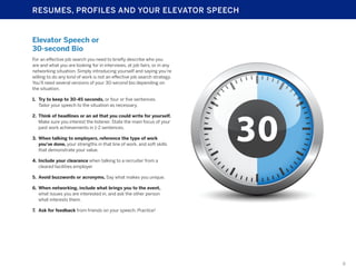 RESUMES, PROFILES AND YOUR ELEVATOR SPEECH

Elevator Speech or
30-second Bio
For an effective job search you need to briefly describe who you
are and what you are looking for in interviews, at job fairs, or in any
networking situation. Simply introducing yourself and saying you’re
willing to do any kind of work is not an effective job search strategy.
You’ll need several versions of your 30-second bio depending on
the situation.
1.	 Try to keep to 30-45 seconds, or four or five sentences.
Tailor your speech to the situation as necessary.
2.	 Think of headlines or an ad that you could write for yourself.
Make sure you interest the listener. State the main focus of your
past work achievements in 1-2 sentences.
3.	 When talking to employers, reference the type of work
you’ve done, your strengths in that line of work, and soft skills
that demonstrate your value.
4.	 Include your clearance when talking to a recruiter from a
cleared facilities employer
5.	 Avoid buzzwords or acronyms. Say what makes you unique.
6.	 When networking, include what brings you to the event,
what issues you are interested in, and ask the other person
what interests them.
7.	 Ask for feedback from friends on your speech. Practice!

8

 