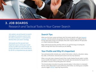 3.	JOB BOARDS
	 Research and Tactical Tools in Your Career Search
Job seekers use job boards to search
and apply for positions and to mine
the data contained in a job board to
develop their job search strategy.
Job boards are the second most
important source of hire per recent
studies by ERE and CareerXroads, so
using a job board is one of the tactics
to use for a comprehensive job search.

Search Tips
When you first start using a job board, don’t be overly specific with your keyword
searches. Job descriptions vary greatly and many companies use different terms
for the same type of work. For example a Recruiter may be called an HR Specialist
or a Talent Acquisition Manager.
Begin with broad searches and then refine as you get the hang of creating the
search strings that return the results you are seeking.

Your Profile and Why It’s Important
Your job board profile includes your contact information, industry, education, salary,
key skills, certifications, desired work location and security clearance.
When a recruiter does a keyword search their results display the job seeker’s profile,
so your profile information is critical. The recruiter also can preview the top part of a
job seeker’s resume if the profile grabs their interest.
This format allows recruiters to quickly view job seekers’ information in a standard
format. It also allows them to see preliminary information, as viewing your complete
resume triggers OFCCP reporting requirements.
9

 