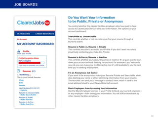JOB BOARDS

Do You Want Your Information
to be Public, Private or Anonymous
You control whether the cleared facilities employers who have paid to have
access to ClearedJobs.Net can view your information. The options on your
account dashboard:
Searchable vs. Unsearchable
This controls whether or not recruiters can find your resume through a
keyword search.
Resume is Public vs. Resume is Private
This controls recruiters’ access to your Profile. If you don’t want recruiters
proactively contacting you, make this Private.
Resume is Active vs. Resume is Inactive
This controls whether your account is active or inactive. It’s a quick way to shut
down your account without deleting the account. For example if you’ve found a
new job, you can make your profile inactive, but it’s still available to you the next
time you’re seeking employment.
I’m an Anonymous Job Seeker
If you want to be anonymous, make your Resume Private and Searchable, while
also deleting your name or other identifying information from your resume.
The recruiter can send you a message to contact them, which is sent to the
email address linked to your ClearedJobs.Net account.
Block Employers from Accessing Your Information
Use the Block Employer function in your Profile to block your current employer—
or any employer—from seeing your information. You will still be searchable by
other cleared facilities employers.

10

 