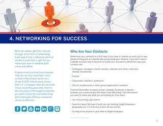 4. NETWORKING FOR SUCCESS
Most job seekers get their new job
through some form of networking.
A job search that is effective and that
results in a job that is right for you
means you have to network both
online and offline.
In government contracting employee
referrals are very important; more
so than in the private sector as a
whole. A 2012 Jobvite study shows
that 1 in 7 employee referrals are hired.
Those are pretty good odds. And it’s
why focusing on the target companies
you want to work for and networking
with employees of those companies
can be so effective.

Who Are Your Contacts
Determine your contacts as a first step. If you have a LinkedIn account you’re way
ahead of the game as LinkedIn will quickly build your network. If you don’t have a
LinkedIn account now is the time to create one. You want to determine who your
contacts are:
•	 Colleagues, managers, clients, vendors, veterans and others who have
already transitioned
•	 Friends
•	 Classmates, teachers, professors
•	 Church, professional or other group organization members
Contact these folks via phone, email, LinkedIn, Facebook, in person –
however you communicate with them most effectively. The information
you want to share and what you are looking for from them:
•	 You’re launching a job search
•	 Specifics about the type of work you are seeking, target employers,
geography, etc. It’s a version of your 30-second bio
•	 Do they know anyone in your field or target employers
Continued on following page...

12

 