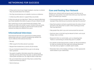 NETWORKING FOR SUCCESS

•	 If they work at one of your target employers, any tips or contacts
they can provide about the company

Care and Feeding Your Network

•	 Can they recommend you on LinkedIn or serve as a reference
•	 Is there any other advice or support they can provide

Maintain your network both during job search and after you’ve
landed your new position. You never know when you may need them
again. To maintain your network:

Is there any way you can help them? When you network effectively
you’ll have valuable information to pass on to your network as well.

•	 Communicate when you’ve taken an action related to them. For
example if they referred you to someone, what was the outcome?

Don’t overly focus on your close friends and contacts. Their
networks are often very similar to yours. Contacts that you barely
know may be able to provide you with the best results as their
networks are likely very different from yours.

•	 Keep them posted on at least a quarterly basis the status of your
job search. Ask about them as well. Is there anything you know
that may help them?
•	 Help people they refer to you and communicate the outcome

Informational Interviews
Informational interviews are a good tool for building deeper
relationships with your contacts and gathering valuable info.
Tips for effective informational interviews:

•	 Send any news or info that may be relevant to them, such as job
listings, news or articles
•	 Respond to them on social media, such as retweeting their
Tweets or commenting on articles they post on LinkedIn

•	 Be early
•	 Offer to pay for the other person’s purchase
•	 Respect their limited time, so ask for 15-20 minutes
•	 Do your homework ahead of time so you’re not asking
basic questions

•	 On LinkedIn provide Endorsements or better yet, Recommendations
for folks you worked with that might end up being references.
You’ll also show up higher in LinkedIn search results.
•	 Remember them at the holidays, birthdays, or other appropriate
events based on your relationship

•	 Your goal is to gather information about the company, job
openings and any advice they may have, as well as what their
career goals and plans are. You might be able to help them.
•	 Be sure to thank them and ask if they have a contact they
could recommend you talk to
•	 Send a thank you

13

 
