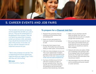 5. CAREER EVENTS AND JOB FAIRS
The recruiters at a job fair are typically
not the people that will offer you a job or
hire you. They are the ambassadors or
the gateway to the company. Their job
is to talk to you about their company,
screen you and your skills, and assess
if you should be promoted to the next
step in the process. A recruiter can
be your internal champion and an
important resource for you.

“Talk to every employer at a job fair. This
is networking time and an opportunity
might be where you neglect to go. That’s
why they call it job hunting.”
Bill Lewis
Talent Acquisition, Engility

To prepare for a Cleared Job Fair:
1.	 Research the companies that are
exhibiting and the positions they
are seeking to fill.
2.	 Dress as if you were going to an
interview. A uniform is acceptable
as well.
3.	 Bring extra hard copies of your
resume. The facility may not have the
ability to make copies, so be prepared.
4.	 Talk to as many employers as you can.
This is your opportunity to explore
and learn so don’t limit yourself to the
big names in the room. Check out the
small- and mid-sized companies too.
5.	 You have a limited amount of time
with each company recruiter so
be very sensitive to this. The more
specific you can be about what you
are looking for and any particular
positions that interest you, the better.

6.	 Make sure you nail down specific
follow up details. Ask if you can
connect with the recruiter on LinkedIn
and get their business card.
7.	 Be sure to thank the recruiter for their
time. Send a personalized thank you
email that lists one or two key points
about why you would be an asset to
their company.
8.	 Network with other job seekers. While
you’re standing in line waiting to talk
to an employer talk to the job seekers
around you. You’ll gain new contacts
for your network and information that
may aid your search.
9.	 Take advantage of any extra offerings
such as professional resume reviews
or career seminars.

14

 