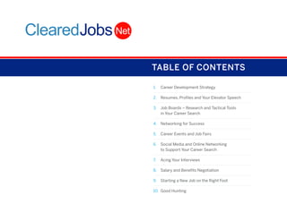 TABLE OF CONTENTS
1.	 Career Development Strategy
2.	 Resumes, Profiles and Your Elevator Speech
3.	 Job Boards – Research and Tactical Tools
in Your Career Search
4.	 Networking for Success
5.	 Career Events and Job Fairs
6.	 Social Media and Online Networking
to Support Your Career Search
7.	 Acing Your Interviews
8.	 Salary and Benefits Negotiation
9.	 Starting a New Job on the Right Foot
10.	 Good Hunting

 