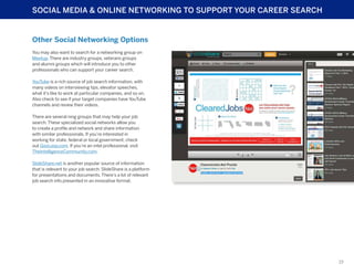 SOCIAL MEDIA & ONLINE NETWORKING TO SUPPORT YOUR CAREER SEARCH

Other Social Networking Options
You may also want to search for a networking group on
Meetup. There are industry groups, veterans groups
and alumni groups which will introduce you to other
professionals who can support your career search.
YouTube is a rich source of job search information, with
many videos on interviewing tips, elevator speeches,
what it’s like to work at particular companies, and so on.
Also check to see if your target companies have YouTube
channels and review their videos.
There are several ning groups that may help your job
search. These specialized social networks allow you
to create a profile and network and share information
with similar professionals. If you’re interested in
working for state, federal or local government, check
out GovLoop.com. If you’re an intel professional, visit
TheIntelligenceCommunity.com.
SlideShare.net is another popular source of information
that is relevant to your job search. SlideShare is a platform
for presentations and documents. There’s a lot of relevant
job search info presented in an innovative format.

19

 