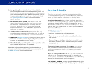 ACING YOUR INTERVIEWS

11.	 Ask questions. Demonstrate that you’re interested in the
position. Even if you think all the bases have been covered, you
need to ask the interviewer a couple questions that show you’ve
done your homework. It’s OK to take a list of questions with you
to reference during the interview. Unsure what to ask? Check
out Interviewing What to Ask for a comprehensive list of
sample questions.
12.	 Pay attention and be present. Think of your future, and
focus. Focus on the interviewer and listen attentively. Look
the interviewer in the eye when you speak, and when the
interviewer speaks. Smile when appropriate. Appearing
bored or disinterested is not a skill set that employers are
seeking for any position.
13.	 Aim for a balanced interview. A job interview is a two-way
street. Both sides need to gather information from the other to
make informed decisions. Strive for a balanced conversation.
14.	 Be positive. A positive attitude is critically important. In general,
companies are looking for team players with positive, can-do
attitudes. Be genuine and authentic as well.
15.	 Close the deal. If you want the job be sure to express that to the
hiring manager, without being too over eager.
Keep these things in mind for any interaction you have with an
employer, whether it’s an initial phone interview, a conversation at
a Cleared Job Fair, or a face-to-face interview.

Interview Follow Up
Recruiters are continually amazed at how few job seekers follow
up properly after interviewing for a position. If you and another job
seeker are equally qualified, this could be the deciding factor.
Write thank you notes. Within 24 hours you should send a thank
you note via email to everyone that you spoke to. Vary the emails a bit
to show that you were paying attention to that particular person.
A handwritten note to the most senior person in the process shows
that you value them enough to take the time to do something extra.
It can make a difference.
Good thank you notes are:
•	 Short and to the point, two or three paragraphs
•	 Thank the person for their time, interest, and the information
they provided
•	 Say something new about your value that is relevant to the job.
If you forgot something in your interview this is your chance to
communicate it.
Reconnect with your contacts at the company. Communicate
with your references and any contacts you have at the company
to let them know you interviewed and that you are interested in
the position.
If you are no longer interested say so. If you find upon reflection
that you are not interested in the position, let the recruiter know
you’re no longer interested and why. Treat the recruiter well and they
will help you with positions of interest in the future.
How often do I follow up? Ask your recruiter for appropriate follow
up timeframes. A weekly or bi-weekly check on progress is standard.

22

 