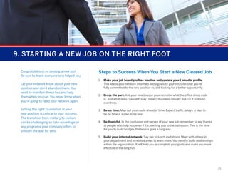 9. STARTING A NEW JOB ON THE RIGHT FOOT
Congratulations on landing a new job!
Be sure to thank everyone who helped you.
Let your network know about your new
position and don’t abandon them. You
need to maintain these ties and help
them when you can. You never know when
you’re going to need your network again.
Setting the right foundation in your
new position is critical to your success.
The transition from military to civilian
can be challenging so take advantage of
any programs your company offers to
smooth the way for vets.

Steps to Success When You Start a New Cleared Job
1.	 Make your job board profiles inactive and update your LinkedIn profile.
This keeps your network informed and signals to your recruiter that you’re
fully committed to the new position vs. still looking for a better opportunity.
2.	 Dress the part. Ask your new boss or your recruiter what the office dress code
is. Just what does “casual Friday” mean? Business casual? Ask. Or if in doubt,
overdress.
3.	 Be on time. Map out your route ahead of time. Expect traffic delays. A plan to
be on time is a plan to be late.
4.	 Be thankful. In the confusion and nerves of your new job remember to say thanks
to people who help you, even if it’s pointing you to the bathroom. This is the time
for you to build bridges. Politeness goes a long way.
5.	 Build your internal network. Say yes to lunch invitations. Meet with others in
your department and in related areas to learn more. You need to build relationships
within the organization. It will help you accomplish your goals and make you more
effective in the long run.

25

 