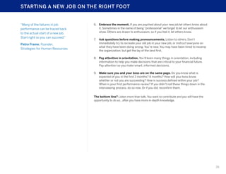 STARTING A NEW JOB ON THE RIGHT FOOT

“Many of the failures in job
performance can be traced back
to the actual start of a new job.
Start right so you can succeed.”
Patra Frame, Founder,
Strategies for Human Resources

6.	 Embrace the moment. If you are psyched about your new job let others know about
it. Sometimes in the name of being “professional” we forget to let our enthusiasm
show. Others are drawn to enthusiasm, so if you feel it, let others know.
7.	 Ask questions before making pronouncements. Listen to others. Don’t
immediately try to recreate your old job in your new job, or instruct everyone on
what they have been doing wrong. You’re new. You may have been hired to revamp
the organization, but get the lay of the land first.
8.	 Pay attention in orientation. You’ll learn many things in orientation, including
information to help you make decisions that are critical to your financial future.
Pay attention so you make smart, informed decisions.
9.	 Make sure you and your boss are on the same page. Do you know what is
expected of you in the first 3 months? 6 months? How will your boss know
whether or not you are succeeding? How is success defined within your job?
When is your first performance review? If you didn’t nail these things down in the
interviewing process, do so now. Or if you did, reconfirm them.
The bottom line? Listen more than talk. You want to contribute and you will have the
opportunity to do so…after you have more in-depth knowledge.

26

 