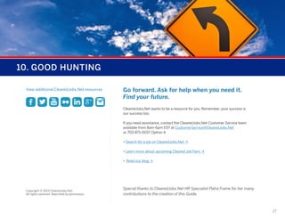 10. GOOD HUNTING
View additional ClearedJobs.Net resources

Go forward. Ask for help when you need it.
Find your future.
ClearedJobs.Net wants to be a resource for you. Remember, your success is
our success too.
If you need assistance, contact the ClearedJobs.Net Customer Service team
available from 8am-6pm EST at CustomerService@ClearedJobs.Net
or 703-871-0037, Option 4.
• Search for a job on ClearedJobs.Net Ò
• Learn more about upcoming Cleared Job Fairs Ò
• Read our blog Ò

Copyright © 2013 ClearedJobs.Net.
All rights reserved. Reprinted by permission.

Special thanks to ClearedJobs.Net HR Specialist Patra Frame for her many
contributions to the creation of this Guide.

27

 
