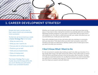 1. CAREER DEVELOPMENT STRATEGY
People who have a written plan for
their careers tend to be considerably
more successful.
To that end, we recommend you create
a Career Strategy Plan to formalize:
•	 What you want to do
•	 What you don’t want to do

Whether you’re quite sure of what job and career you want when you leave active
duty or if you have no idea, making the transition successfully takes time and effort.
Attending transition programs on your base is a smart start. But you have a lot of
self analysis to do. You need to understand yourself, your values, and where you can
succeed before you create your job search plan.
Start with a detailed review of your job history plus any volunteer or community
work you have done. Think about where you were most successful. Look at the
situations and tasks you liked best to develop a better sense of what type of work
you want to do after you transition.

•	 How you plan on achieving your goals
•	 Positions you’ve held
•	 Skills and accomplishments
•	 Dates of employment
•	 Education and training
The Career Strategy Plan is your
master document to keep all the info
you use to develop your job search
tools in one convenient location.

I Don’t Know What I Want to Do
It’s not uncommon to wonder about what you want to do after you transition. It’s a
big change after living in the tight world of the military. And it often leads to several
short job stints and limited success in the first few years after transition. Our goal
is to help you avoid that scenario. For an effective transition you need to know what
you want to do, or at least come close to it. If you’re unsure what you want to do,
your first steps are research and self-reflection.

1

 