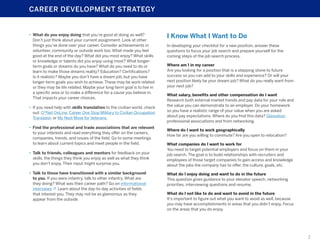 CAREER DEVELOPMENT STRATEGY

•	 What do you enjoy doing that you’re good at doing as well?
Don’t just think about your current assignment. Look at other
things you’ve done over your career. Consider achievements in
volunteer, community or outside work too. What made you feel
good at the end of the day? What did you most enjoy? What skills
or knowledge or talents did you enjoy using most? What longerterm goals or dreams do you have? What do you need to do or
learn to make those dreams reality? Education? Certifications?
Is it realistic? Maybe you don’t have a dream job, but you have
longer-term goals you wish to achieve. These may be work related
or they may be life related. Maybe your long-term goal is to live in
a specific area or to make a difference for a cause you believe in.
That impacts your career choices.
•	 If you need help with skills translation to the civilian world, check
out: O*Net OnLine, Career One Stop Military to Civilian Occupation
Translator, or My Next Move for Veterans.
•	 Find the professional and trade associations that are relevant
to your interests and read everything they offer on the careers,
companies, trends, and issues of the field. Go to some meetings
to learn about current topics and meet people in the field.
•	 Talk to friends, colleagues and mentors for feedback on your
skills, the things they think you enjoy as well as what they think
you don’t enjoy. Their input might surprise you.
•	 Talk to those have transitioned with a similar background
to you. If you were infantry, talk to other infantry. What are
they doing? What was their career path? Go on informational
interviews  Learn about the day-to-day activities of fields
that interest you. They may not be as glamorous as they
appear from the outside.

I Know What I Want to Do
In developing your checklist for a new position, answer these
questions to focus your job search and prepare yourself for the
coming steps of the job search process.
Where am I in my career
Are you looking for a position that is a stepping stone to future
success so you can add to your skills and experience? Or will your
next position likely be your dream job? What do you really want from
your next job?
What salary, benefits and other compensation do I want
Research both external market trends and pay data for your role and
the value you can demonstrate to an employer. Do your homework
so you have a realistic range of your value when you are asked
about pay expectations. Where do you find this data? Glassdoor,
professional associations and from networking.
Where do I want to work geographically
How far are you willing to commute? Are you open to relocation?
What companies do I want to work for
You need to target potential employers and focus on them in your
job search. The goal is to build relationships with recruiters and
employees of those target companies to gain access and knowledge
about the jobs the company has to offer, the culture, goals, etc.
What do I enjoy doing and want to do in the future
This question gives guidance to your elevator speech, networking
priorities, interviewing questions and resume.
What do I not like to do and want to avoid in the future
It’s important to figure out what you want to avoid as well, because
you may have accomplishments in areas that you didn’t enjoy. Focus
on the areas that you do enjoy.

2

 