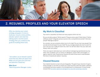 2. RESUMES, PROFILES AND YOUR ELEVATOR SPEECH
After you develop your career
strategy and goals, it’s time to
build your resume, online profiles,
elevator speech and interview
talking points. Use the Career
Strategy Plan you created as the
guide for building these tools.

“Job seekers use an elevator speech
more than any other job search tool.
Make sure you give yours the time
and attention it deserves.”
Mike Bruni
Talent Acquisition Manager, Leidos

My Work Is Classified
Your work is classified, but there are many aspects which are not.
Do you do data analysis? Write reports? Prepare action plans? Brief others? Define
software needs? Integrate various sources into a comprehensive whole? Interview
people? Manage projects?
As a worker, are you someone others turn to for help? Do you train new people? Are
you the technical expert for your field? Do you manage people who love to work for
you? Can you turn a difficult client into a fan? Or sell new ideas? Are your data sets
always clean and useful?
There are ways to talk about your work without endangering operational security.
Steer clear of details such as names of colleagues, project titles and budgets, or
agency-specific tools. Experienced cleared recruiters know how to read between
the lines of cleared job seekers’ resumes.

Cleared Resume
Your cleared resume is an ad, not your biography. The goal of your resume is to get a
hiring manager or recruiter to contact you. Great resumes catch the reader’s attention
immediately and show a pattern of accomplishment or achievement. A recent study
showed that recruiters spend an average of six seconds reviewing a resume.

5

 