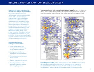 RESUMES, PROFILES AND YOUR ELEVATOR SPEECH

Keywords are nouns or phrases that
describe your skills or responsibilities.
Key words are hard skills such as
.Net Developer or Systems Administrator
vs. soft skills such as team player.
When recruiters search a job seeker
database such as ClearedJobs.Net,
they are searching on keywords to find
you, so your resume must include the
keywords or skills that are relevant to
your profession. You must translate your
military experience into keywords that
employers recognize and seek. Learn
keywords by looking at jobs in your
area of interest on ClearedJobs.Net and
learning the most-used terms for your
profession. Remember when applying for
a specific position to mirror the keywords
that are in the job announcement.

You must customize your resume for each job you apply for, using the keywords
of your field as well as the keywords of the targeted employer. Does this employer
refer to the position as an Instructor while you’ve been using the keyword Trainer?

Common transitioning
military resume mistakes:
1.	 Using military jargon and
acronyms vs. the terminology
of the targeted profession
2.	 Listing responsibilities vs.
highlighting accomplishments
3.	 Failing to customize the resume
to the position
4.	 Burying your security clearance
5.	 Including experience and
education that aren’t relevant
to the targeted position

Formatting does matter, as this heat mapping eye chart that follows a recruiter’s
eye viewing two resumes demonstrates. The resume on the left is written in
paragraphs like a novel. The resume on the right uses bullet points, bolding
and white space, which draw the recruiter’s eye through the entire document.
6

 