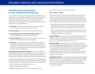 RESUMES, PROFILES AND YOUR ELEVATOR SPEECH

The Most Important Section
of Your Cleared Civilian Resume

The formula to develop your accomplishments:

This is the top 3-4 inches of the first page, often referred to as the
Golden Zone. It’s particularly important on job boards as recruiters
will initially view your resume in a small preview pane that only
shows them the top of the resume. Don’t waste this space by
making your name too large or over listing contact phone numbers
and emails. The critical elements:

What were the tasks or responsibilities that you had, the actions
that you took and the results of those actions. Demonstrate your
growth and tailor what you have accomplished to the position you
are applying for. Show your target audience what you have to offer
them, so they have no reason to turn you down. A couple examples:

1.	 Your name. Be consistent with your name across all channels
of your job search so you don’t confuse recruiters.
2.	 City and State. You don’t need to include a street address.
3.	 One contact email and one contact phone number. Don’t
provide multiple options to confuse the recruiter.
4.	 Security clearance. Don’t make a recruiter search through your
resume to find your clearance. Put it at the top.
5.	Summary. An objective is optional because that’s all about you.
A summary is what you offer of value to the specific targeted
employer you’re interested in. Include two to three lines of crisp,
clean, jargon- and acronym-free critical experience and relevant
attributes such as certifications.
Accomplishments Not Responsibilities. For most transitioning
military, this is the most important improvement you can make to your
resume. Communicate your accomplishments for each position. If
specific technical skills are a requirement of the job include those as well.
List your military experience as, for example, U.S. Army 2008-2014.
Then fill in your positions. Don’t use civilian titles like VP, but also don’t
use military jargon or abbreviations. Simple versions of titles are best:
•	 Maintenance Engineer, Heavy Equipment Unit

Task – Action – Results

•	 Appointed to lead team revising supervisor training to support
safety and security efforts in combat operations. Created new
program within 60 days which reduced accidents and injuries.
•	 Took over failing function and within 90 days built effective team,
improved critical metrics and closed all overdue items. Function
received high ratings on re-inspection.
Resume Design. Your resume will be scanned at some point in your
job search, even if you provided a hard copy. Keep it simple and
avoid heavy paper, colored fonts, shading, overbolding and tiny type.
Five things to avoid when designing your resume.
Resume Length. For a defense or intel contractor your resume
should be no longer than two pages. Delete all information that does
not directly support your value. Cut down on older jobs, especially if
they are more than 10 years old. Don’t waste space on education
or training that is not needed now. Skip old professional
associations or awards or recognition. Keep only those which will
help you make your case right now. The only exception to this rule
is if you are very senior.
Operational Security. The resume that you upload to ClearedJobs.Net
should include your security clearance and skills and accomplishments.
No version of your resume should include classified project names
or the names of colleagues, office size or budget. Your public
networking resume and your LinkedIn profile should not include
your security clearance.

•	 Artillery, HQ Battery, 99th Artillery
•	 Intelligence Data Analyst, 732nd Tactical Intelligence Squad
7

 