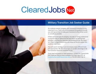 Military Transition Job Seeker Guide
As a veteran-owned company, your successful transition is very
important to us. That’s why we’ve prepared this guide to provide
you with tips on how to make your transition to the civilian world
as smooth as possible.
If there were one type of company, recruiter or hiring professional
it would be easy to determine the best tactic for getting their
attention, securing the interview, and landing the job. But there
isn’t. Each hiring professional is as unique as the job seeker who
wants to meet them.
Your job search strategy must encompass many different tools
and approaches. We also encourage you to take advantage of all
the transition resources available to you.
If you need assistance or have questions, contact the ClearedJobs.
Net Customer Service team available from 8am-6pm EST, at
CustomerService@ClearedJobs.Net or 703-871-0037, Opt. 4.

i

 