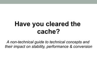 Have you cleared the
           cache?
 A non-technical guide to technical concepts and
their impact on stability, performance & conversion
 