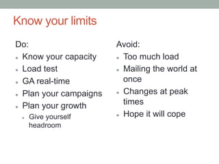 Know your limits
Do:                       Avoid:
l  Know your capacity    l  Too much load


l  Load test             l  Mailing the world at


l  GA real-time
                              once
                          l  Changes at peak
l  Plan your campaigns


l  Plan your growth
                              times
                          l  Hope it will cope
 l    Give yourself
       headroom
 