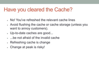 Have you cleared the Cache?
 l    No! You've refreshed the relevant cache lines
 l    Avoid flushing the cache or cache storage (unless you
       want to annoy customers).
 l    Up-to-date caches are good...
 l    ...be not afraid of the invalid cache
 l    Refreshing cache is change
 l    Change at peak is risky!
 