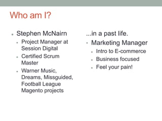 Who am I?
l    Stephen McNairn             ...in a past life.
      l    Project Manager at    •  Marketing Manager
            Session Digital        l    Intro to E-commerce
      l    Certified Scrum
                                   l    Business focused
            Master
                                   l    Feel your pain!
      l    Warner Music,
            Dreams, Missguided,
            Football League
            Magento projects
 