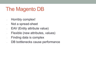 The Magento DB
•    Horribly complex!
•    Not a spread-sheet
•    EAV (Entity attribute value)
•    Flexible (new attributes, values)
•    Finding data is complex
•    DB bottlenecks cause performance
 