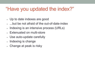 “Have you updated the index?”
l    Up to date indexes are good
l    ...but be not afraid of the out-of-date-index
l    Indexing is an intensive process (URLs)
l    Extenuated on multi-store
l    Use auto-update carefully
l    Indexing is change
l    Change at peak is risky
 