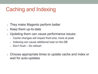 Caching and Indexing

l    They make Magento perform better
l    Keep them up-to-date
l    Updating them can cause performance issues:
      l    Cache changes will impact front end, more at peak
      l    Indexing can cause additional load on the DB
      l    Don’t flush – Do refresh


l    Choose appropriate times to update cache and index or
      wait for auto-updates
 