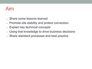 Aim
l    Share some lessons learned
l    Promote site stability and protect conversion
l    Explain key technical concepts
l    Using that knowledge to drive business decisions
l    Share standard processes and best practice
 