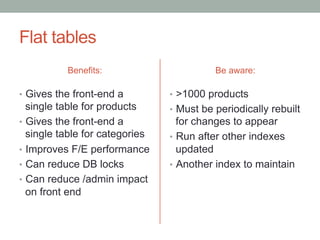 Flat tables
           Benefits:                       Be aware:

•  Gives the front-end a         •  >1000 products
   single table for products     •  Must be periodically rebuilt
•  Gives the front-end a            for changes to appear
   single table for categories   •  Run after other indexes
•  Improves F/E performance         updated
•  Can reduce DB locks           •  Another index to maintain
•  Can reduce /admin impact
   on front end
 