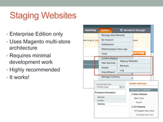 Staging Websites
•  Enterprise Edition only
•  Uses Magento multi-store
   architecture
•  Requires minimal
   development work
•  Highly recommended
•  It works!
 